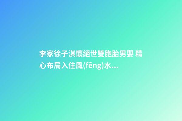 李家徐子淇懷絕世雙胞胎男嬰 精心布局入住風(fēng)水吉屋(圖文)